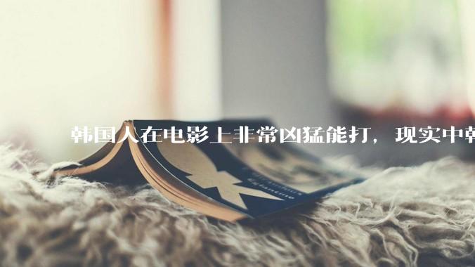 韩国人在电影上非常凶猛能打，现实中韩国男人的战力如何?