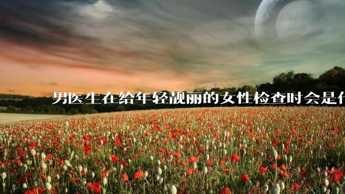 男医生在给年轻靓丽的女性检查时会是什么心态？